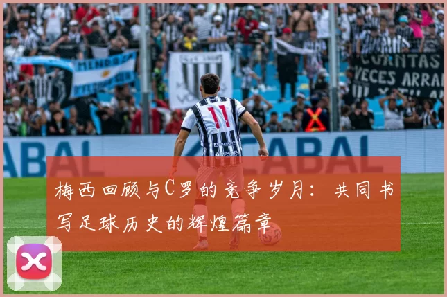 梅西回顾与C罗的竞争岁月：共同书写足球历史的辉煌篇章