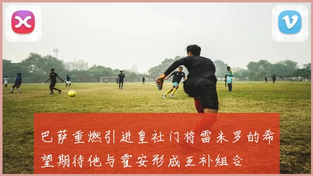 巴萨重燃引进皇社门将雷米罗的希望期待他与霍安形成互补组合