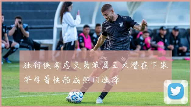 独行侠考虑交易浓眉五大潜在下家字母哥快船成热门选择