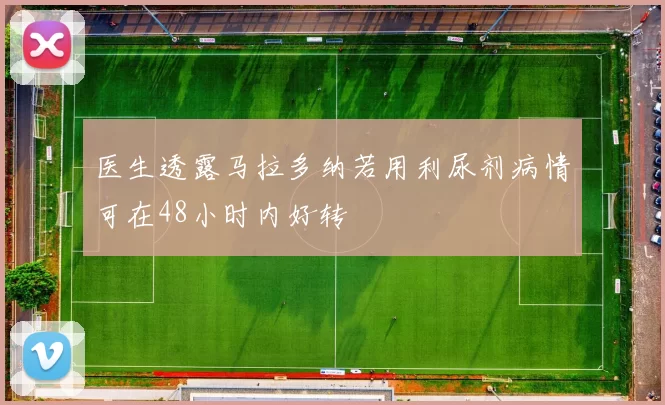医生透露马拉多纳若用利尿剂病情可在48小时内好转