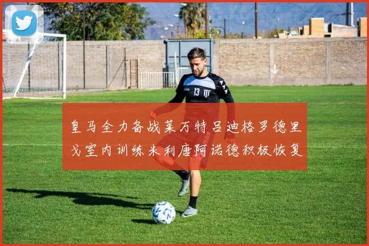 皇马全力备战莱万特吕迪格罗德里戈室内训练米利唐阿诺德积极恢复状态