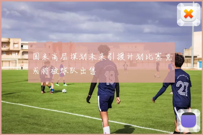 国米高层谋划未来引援计划比塞克或将被球队出售