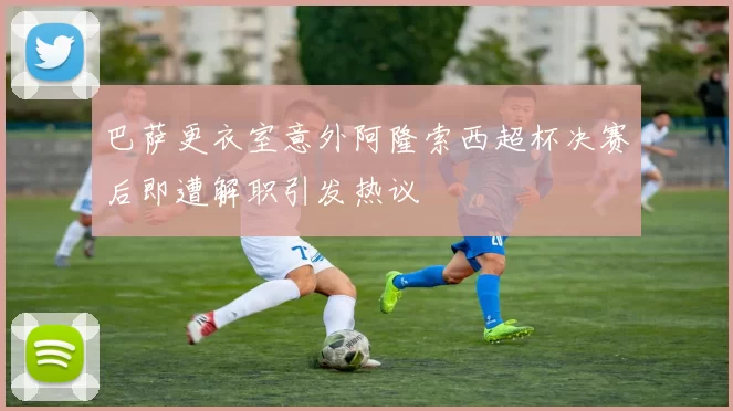 巴萨更衣室意外阿隆索西超杯决赛后即遭解职引发热议